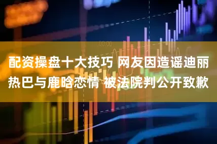配资操盘十大技巧 网友因造谣迪丽热巴与鹿晗恋情 被法院判公开致歉