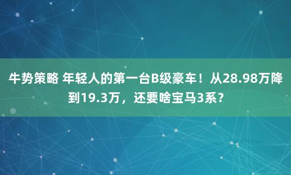 牛势策略 年轻人的第一台B级豪车！从28.98万降到19.3万，还要啥宝马3系？