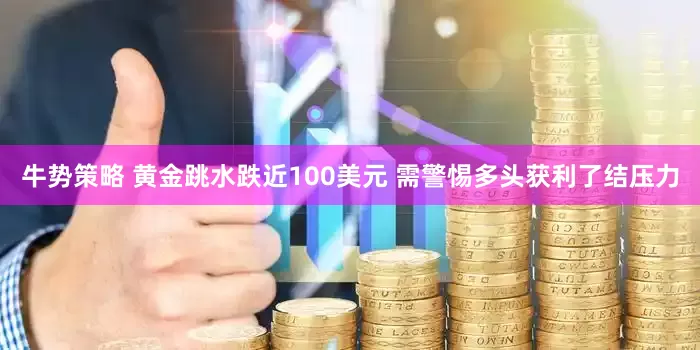 牛势策略 黄金跳水跌近100美元 需警惕多头获利了结压力