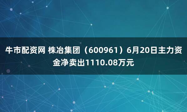 牛市配资网 株冶集团（600961）6月20日主力资金净卖出1110.08万元