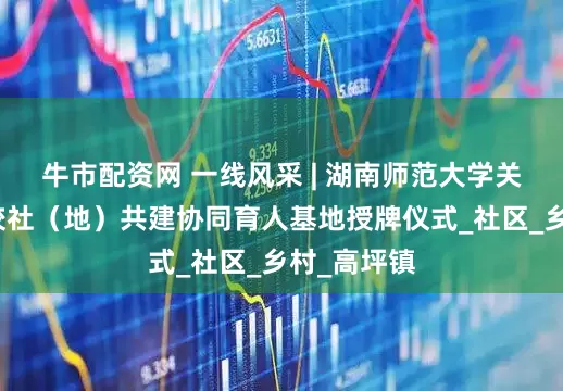 牛市配资网 一线风采 | 湖南师范大学关工委举行校社（地）共建协同育人基地授牌仪式_社区_乡村_高坪镇
