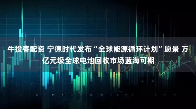牛投客配资 宁德时代发布“全球能源循环计划”愿景 万亿元级全球电池回收市场蓝海可期