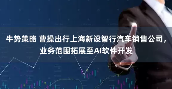 牛势策略 曹操出行上海新设智行汽车销售公司，业务范围拓展至AI软件开发