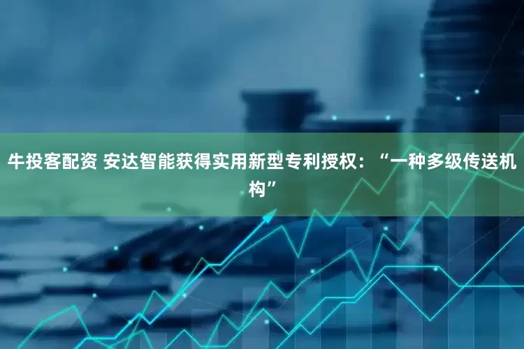 牛投客配资 安达智能获得实用新型专利授权：“一种多级传送机构”