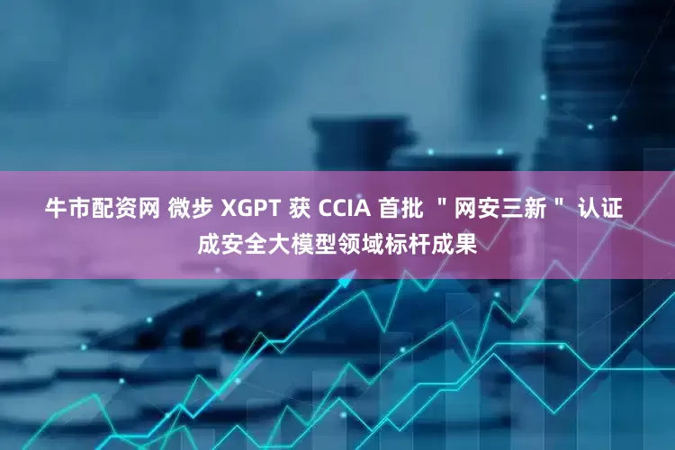 牛市配资网 微步 XGPT 获 CCIA 首批 ＂网安三新＂ 认证 成安全大模型领域标杆成果