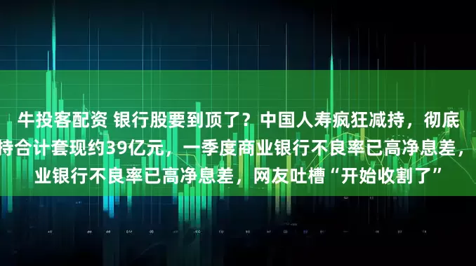 牛投客配资 银行股要到顶了？中国人寿疯狂减持，彻底清仓杭州银行，四次减持合计套现约39亿元，一季度商业银行不良率已高净息差，网友吐槽“开始收割了”