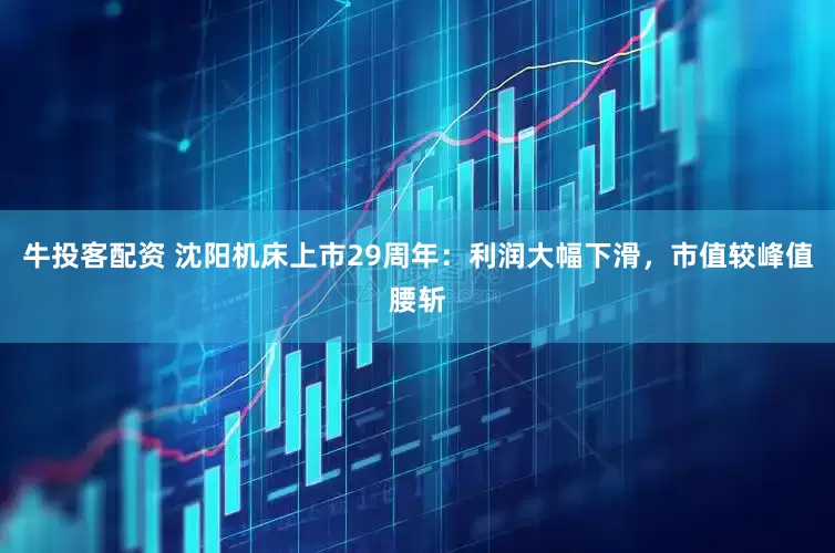 牛投客配资 沈阳机床上市29周年：利润大幅下滑，市值较峰值腰斩