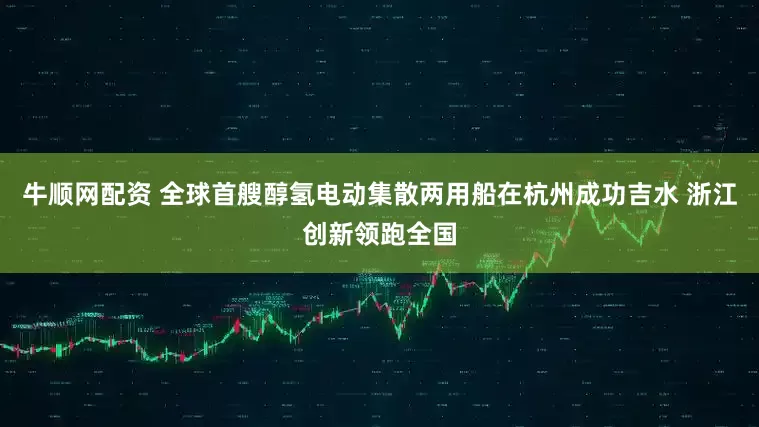 牛顺网配资 全球首艘醇氢电动集散两用船在杭州成功吉水 浙江创新领跑全国