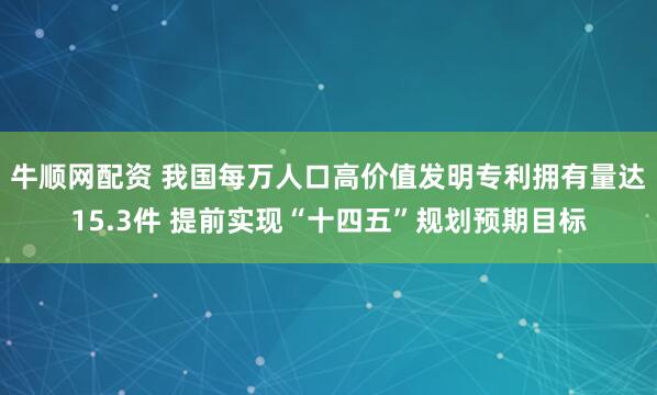 牛顺网配资 我国每万人口高价值发明专利拥有量达15.3件 提前实现“十四五”规划预期目标
